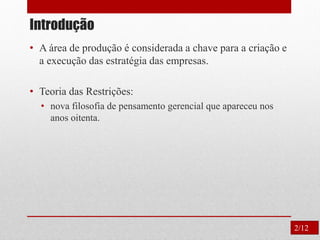 Introdução
• A área de produção é considerada a chave para a criação e
a execução das estratégia das empresas.
• Teoria das Restrições:
• nova filosofia de pensamento gerencial que apareceu nos
anos oitenta.
2/12
 