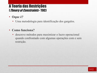 A Teoria das Restrições
(Theory of Constraints - TOC)
• Oque é?
• Uma metodologia para identificação dos gargalos.
• Como funciona?
• descreve métodos para maximizar o lucro operacional
quando confrontado com algumas operações com e sem
restrição.
3/12
 