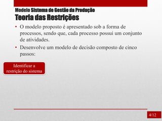 Modelo Sistema de Gestão da Produção
Teoria das Restrições
• O modelo proposto é apresentado sob a forma de
processos, sendo que, cada processo possui um conjunto
de atividades.
• Desenvolve um modelo de decisão composto de cinco
passos:
Identificar a
restrição do sistema
4/12
 