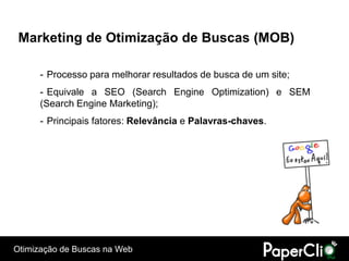 Marketing de Otimização de Buscas (MOB)

      - Processo para melhorar resultados de busca de um site;
      - Equivale a SEO (Search Engine Optimization) e SEM
      (Search Engine Marketing);
      - Principais fatores: Relevância e Palavras-chaves.




Otimização de Buscas na Web
 