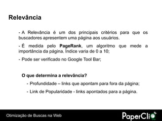 Relevância

      - A Relevância é um dos principais critérios para que os
      buscadores apresentem uma página aos usuários.
      - É medida pelo PageRank, um algoritmo que mede a
      importância da página. Índice varia de 0 a 10;
      - Pode ser verificado no Google Tool Bar;


       O que determina a relevância?
          - Profundidade – links que apontam para fora da página;
          - Link de Popularidade - links apontados para a página.




Otimização de Buscas na Web
 
