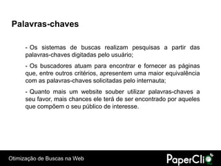 Palavras-chaves

      - Os sistemas de buscas realizam pesquisas a partir das
      palavras-chaves digitadas pelo usuário;
      - Os buscadores atuam para encontrar e fornecer as páginas
      que, entre outros critérios, apresentem uma maior equivalência
      com as palavras-chaves solicitadas pelo internauta;
      - Quanto mais um website souber utilizar palavras-chaves a
      seu favor, mais chances ele terá de ser encontrado por aqueles
      que compõem o seu público de interesse.




Otimização de Buscas na Web
 