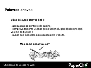 Palavras-chaves

      Boas palavras-chaves são :

      - adequadas ao contexto da página;
      - comprovadamente usadas pelos usuários, agregando um bom
      volume de buscas e
      - nunca são dispostas em excesso pelo website.


              Mas como encontrá-las?




Otimização de Buscas na Web
 