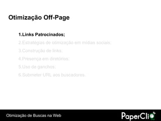 Otimização Off-Page

      1.Links Patrocinados;
      2.Estratégias de otimização em mídias sociais;
      3.Construção de links;
      4.Presença em diretórios;
      5.Uso de ganchos;
      6.Submeter URL aos buscadores.




Otimização de Buscas na Web
 
