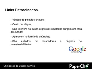 Links Patrocinados

      - Vendas de palavras-chaves;
      - Custo por clique;
      - Não interfere na busca orgânica: resultados surgem em área
      delimitada;
      - Aparecem na forma de anúncios;
      - São    exibidos      em   buscadores   e    páginas    de
      parceiros/afiliados.




Otimização de Buscas na Web
 