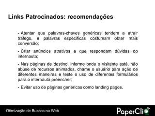 Links Patrocinados: recomendações

      - Atentar que palavras-chaves genéricas tendem a atrair
      tráfego, e palavras específicas costumam obter mais
      conversão;
      - Criar anúncios atrativos e que respondam dúvidas do
      internauta;
      - Nas páginas de destino, informe onde o visitante está, não
      abuse de recursos animados, chame o usuário para ação de
      diferentes maneiras e teste o uso de diferentes formulários
      para o internauta preencher;
      - Evitar uso de páginas genéricas como landing pages.




Otimização de Buscas na Web
 