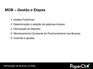 MOB – Gestão e Etapas

      1. Análise Preliminar;
      2. Determinação e seleção de palavras-chaves;
      3. Otimização do Website;
      4. Monitoramento Constante do Posicionamento nas Buscas;
      5. Controle e ajustes.




Otimização de Buscas na Web
 