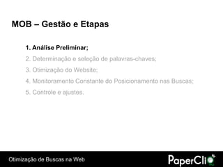 MOB – Gestão e Etapas

      1. Análise Preliminar;
      2. Determinação e seleção de palavras-chaves;
      3. Otimização do Website;
      4. Monitoramento Constante do Posicionamento nas Buscas;
      5. Controle e ajustes.




Otimização de Buscas na Web
 