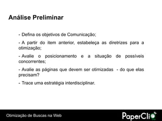 Análise Preliminar

      - Defina os objetivos de Comunicação;
      - A partir do item anterior, estabeleça as diretrizes para a
      otimização;
      - Avalie o posicionamento e a situação de possíveis
      concorrentes;
      - Avalie as páginas que devem ser otimizadas - do que elas
      precisam?
      - Trace uma estratégia interdisciplinar.




Otimização de Buscas na Web
 