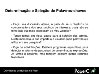Determinação e Seleção de Palavras-chaves


      - Faça uma discussão interna, a partir de seus objetivos de
      comunicação e dos seus públicos de interesse: quais são as
      temáticas que mais interessam ao meu website?
      - Tendo temas em vista, passe para a seleção dos termos.
      Neste momento, o que importa é o usuário: quais palavras ele
      utiliza em sua pesquisa?
      - Fuja de adivinhações. Existem programas específicos para
      detectar o volume de pesquisas de determinadas expressões.
      Já vimos o adwords, mas também existem outros recursos
      favoráveis.



Otimização de Buscas na Web
 