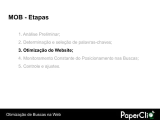 MOB - Etapas

      1. Análise Preliminar;
      2. Determinação e seleção de palavras-chaves;
      3. Otimização do Website;
      4. Monitoramento Constante do Posicionamento nas Buscas;
      5. Controle e ajustes.




Otimização de Buscas na Web
 