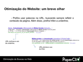 Otimização do Website: um breve olhar

        - Prefira usar palavras na URL, buscando sempre refletir o
       conteúdo da página. Além disso, prefira hífen a underline;




  URL confusa e uso
  de underline.

                                  URL precisa e uso
                                  de hífen




Otimização de Buscas na Web
 