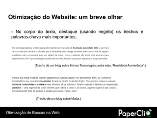 Otimização do Website: um breve olhar

  - No corpo do texto, destaque (usando negrito) os trechos e
  palavras-chave mais importantes;




              (Trecho de um blog sobre Novas Tecnologias, entre elas, „Realidade Aumentada‟.)




               (Trecho de um blog sobre Moda.)



Otimização de Buscas na Web
 