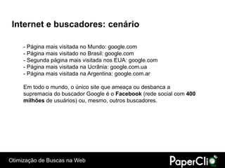 Internet e buscadores: cenário

     - Página mais visitada no Mundo: google.com
     - Página mais visitado no Brasil: google.com
     - Segunda página mais visitada nos EUA: google.com
     - Página mais visitada na Ucrânia: google.com.ua
     - Página mais visitada na Argentina: google.com.ar

     Em todo o mundo, o único site que ameaça ou desbanca a
     supremacia do buscador Google é o Facebook (rede social com 400
     milhões de usuários) ou, mesmo, outros buscadores.




Otimização de Buscas na Web
 