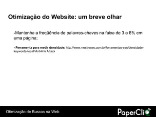 Otimização do Website: um breve olhar

   -Mantenha a freqüência de palavras-chaves na faixa de 3 a 8% em
   uma página;

   - Ferramenta para medir densidade: http://www.mestreseo.com.br/ferramentas-seo/densidade-
   keywords-local/ Anti-link Attack




Otimização de Buscas na Web
 