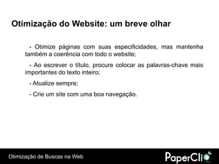 Otimização do Website: um breve olhar

        - Otimize páginas com suas especificidades, mas mantenha
      também a coerência com todo o website;
        - Ao escrever o título, procure colocar as palavras-chave mais
      importantes do texto inteiro;
       - Atualize sempre;
       - Crie um site com uma boa navegação.




Otimização de Buscas na Web
 