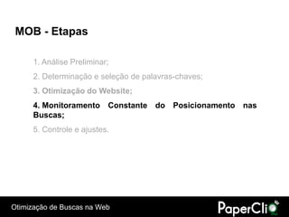 MOB - Etapas

      1. Análise Preliminar;
      2. Determinação e seleção de palavras-chaves;
      3. Otimização do Website;
      4. Monitoramento Constante do Posicionamento nas
      Buscas;
      5. Controle e ajustes.




Otimização de Buscas na Web
 