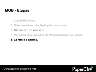 MOB - Etapas

      1. Análise Preliminar;
      2. Determinação e seleção de palavras-chaves;
      3. Otimização do Website;
      4. Monitoramento Constante do Posicionamento nas Buscas;
      5. Controle e ajustes.




Otimização de Buscas na Web
 