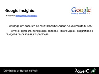 Google Insights
  Endereço: www.google.com/insights




   - Abrange um conjunto de estatísticas baseadas no volume de busca;
  - Permite: comparar tendências sazonais, distribuições geográficas e
 categoria de pesquisas específicas;




Otimização de Buscas na Web
 