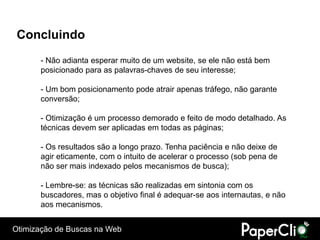 Concluindo
      - Não adianta esperar muito de um website, se ele não está bem
      posicionado para as palavras-chaves de seu interesse;

      - Um bom posicionamento pode atrair apenas tráfego, não garante
      conversão;

      - Otimização é um processo demorado e feito de modo detalhado. As
      técnicas devem ser aplicadas em todas as páginas;

      - Os resultados são a longo prazo. Tenha paciência e não deixe de
      agir eticamente, com o intuito de acelerar o processo (sob pena de
      não ser mais indexado pelos mecanismos de busca);

      - Lembre-se: as técnicas são realizadas em sintonia com os
      buscadores, mas o objetivo final é adequar-se aos internautas, e não
      aos mecanismos.


Otimização de Buscas na Web
 