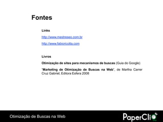 Fontes
               Links

               http://www.mestreseo.com.br

               http://www.fabioricotta.com



               Livros

               Otimização de sites para mecanismos de buscas (Guia do Google)

               “Marketing de Otimização de Buscas na Web”, de Martha Carrer
               Cruz Gabriel, Editora Esfera 2008




Otimização de Buscas na Web
 