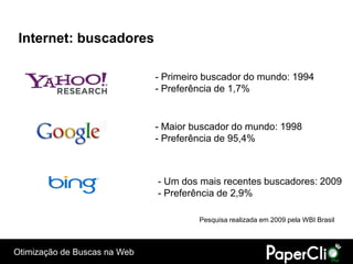 Internet: buscadores

                              - Primeiro buscador do mundo: 1994
                              - Preferência de 1,7%


                              - Maior buscador do mundo: 1998
                              - Preferência de 95,4%



                              - Um dos mais recentes buscadores: 2009
                              - Preferência de 2,9%

                                       Pesquisa realizada em 2009 pela WBI Brasil



Otimização de Buscas na Web
 