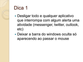 Dica 1Desligar todo e qualquer aplicativo que interrompa com algum alerta uma atividade (messenger, twitter, outlook, etc)Deixar a barra do windows oculta só aparecendo ao passar o mouse