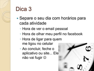 Dica 3Separe o seu dia com horários para cada atividadeHora de ver o email pessoalHora de olhar meu perfil no facebookHora de ligar para quemme ligou no celularAo concluir, feche o aplicativo ou site... Elenão vai fugir 