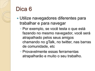 Dica 6Utilize navegadores diferentes para trabalhar e para navegarPor exemplo, se você testa o que está fazendo no mesmo navegador, você será atrapalhado pelos seus amigos chamando no gTalk, no twitter, nas barras de comunidade, etcProvavelmente essas ferramentas atrapalharão e muito o seu trabalho.