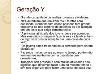 Geração YGrande capacidade de realizar diversas atividades;70% acreditam que realizam multi tarefas com qualidade! Normalmente essas pessoas tem grande problema de não lembrar de detalhes ou dar atenção em um texto que exige concentração;“A principal atividade dos jovens deve ser aprender. Mas eles não conseguem fazer isso e se lembrar bem de algo sem prestar atenção em uma coisa de cada vez”;“Os jovens estão treinando seus cérebros para serem distraídos”;Fazemos muitas coisas ao mesmo tempo, porém não terminamos nenhuma com a qualidade que deveríamos;Trabalhar sob pressão e com muitas atividades não significa que devemos fazer tudo ao mesmo tempo e sim nos organizar para fazer uma coisa de cada vez.