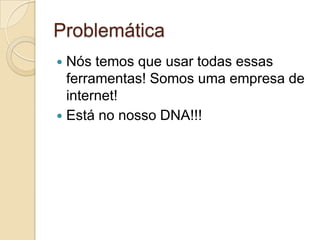 ProblemáticaNós temos que usar todas essas ferramentas! Somos uma empresa de internet! Está no nosso DNA!!!