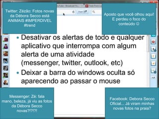 Dica 1Desativar os alertas de todo e qualquer aplicativo que interrompa com algum alerta de uma atividade (messenger, twitter, outlook, etc)Deixar a barra do windows oculta só aparecendo ao passar o mouseTwitter: Zézão: Fotos novas da Débora Secco está ANIMAIS #IMPERDIVEL #trendAposto que você olhou aqui! E perdeu o foco do conteúdo Facebook: Debora Secco Oficial... Já viram minhas novas fotos na praia?Messenger: Zé: fala mano, beleza, já viu as fotos da Débora Secco novas?!?!?!