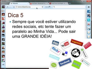 Dica 5Sempre que você estiver utilizando redes sociais, etc tente fazer um paralelo ao Minha Vida... Pode sair uma GRANDE IDÉIA!