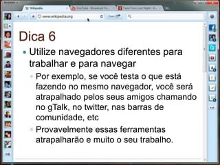 Dica 6Utilize navegadores diferentes para trabalhar e para navegarPor exemplo, se você testa o que está fazendo no mesmo navegador, você será atrapalhado pelos seus amigos chamando no gTalk, no twitter, nas barras de comunidade, etcProvavelmente essas ferramentas atrapalharão e muito o seu trabalho.