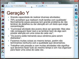 Geração YGrande capacidade de realizar diversas atividades;70% acreditam que realizam multi tarefas com qualidade! Normalmente essas pessoas tem grande problema de não lembrar de detalhes ou dar atenção em um texto que exige concentração;“A principal atividade dos jovens deve ser aprender. Mas eles não conseguem fazer isso e se lembrar bem de algo sem prestar atenção em uma coisa de cada vez”;“Os jovens estão treinando seus cérebros para serem distraídos”;Fazemos muitas coisas ao mesmo tempo, porém não terminamos nenhuma com a qualidade que deveríamos;Trabalhar sob pressão e com muitas atividades não significa que devemos fazer tudo ao mesmo tempo e sim nos organizar para fazer uma coisa de cada vez.