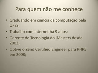 Para quem não me conheceGraduando em ciência da computação pela UFES;Trabalho com internet há 9 anos;Gerente de Tecnologia do iMasters desde 2003;Obtive o ZendCertifiedEngineer para PHP5 em 2008;