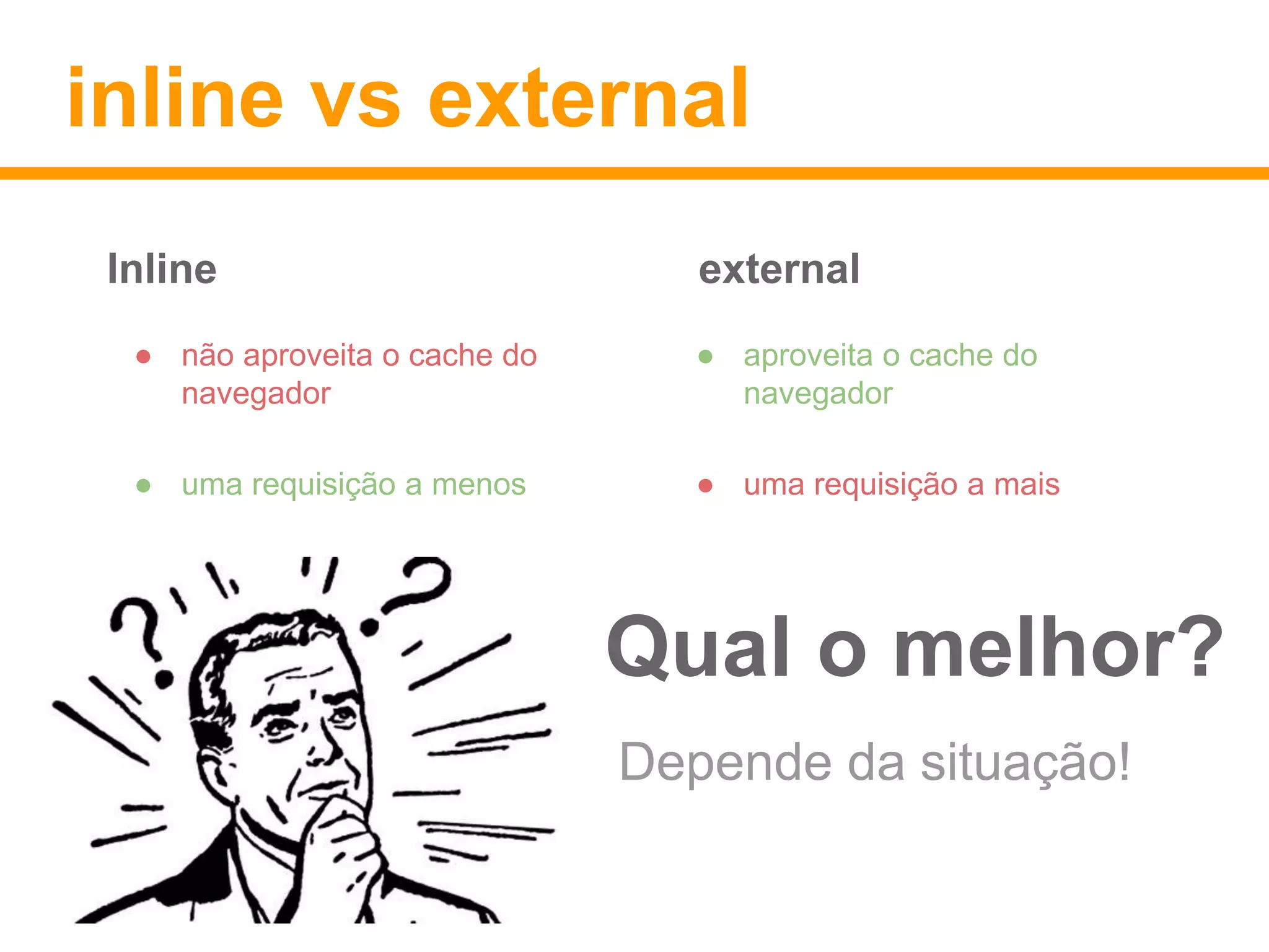 inline vs external 
Inline external 
● não aproveita o cache do 
navegador 
● uma requisição a menos 
● aproveita o cache do 
navegador 
● uma requisição a mais 
Qual o melhor? 
Depende da situação! 
 