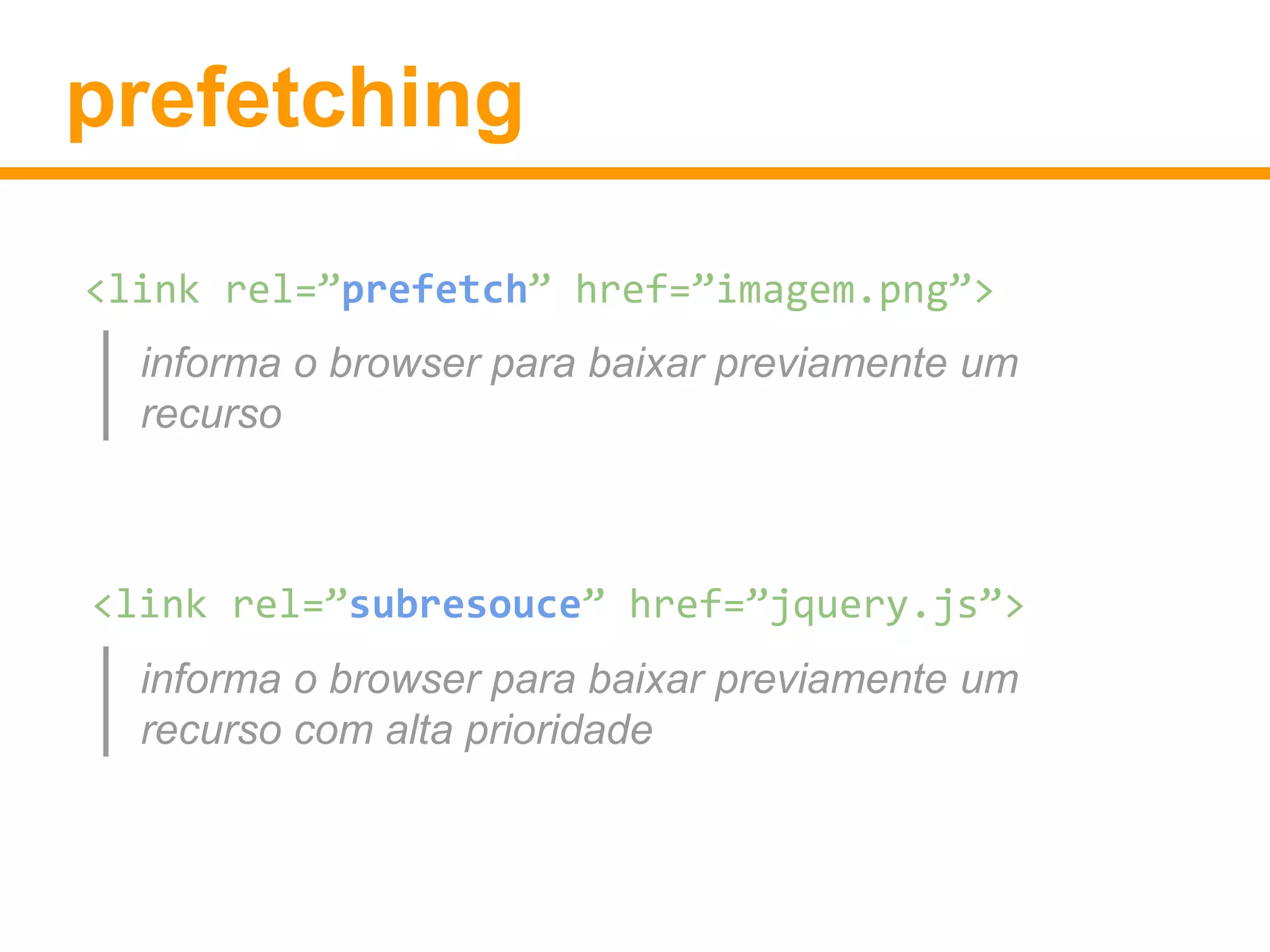 prefetching 
<link rel=”prefetch” href=”imagem.png”> 
informa o browser para baixar previamente um 
recurso 
<link rel=”subresouce” href=”jquery.js”> 
informa o browser para baixar previamente um 
recurso com alta prioridade 
 