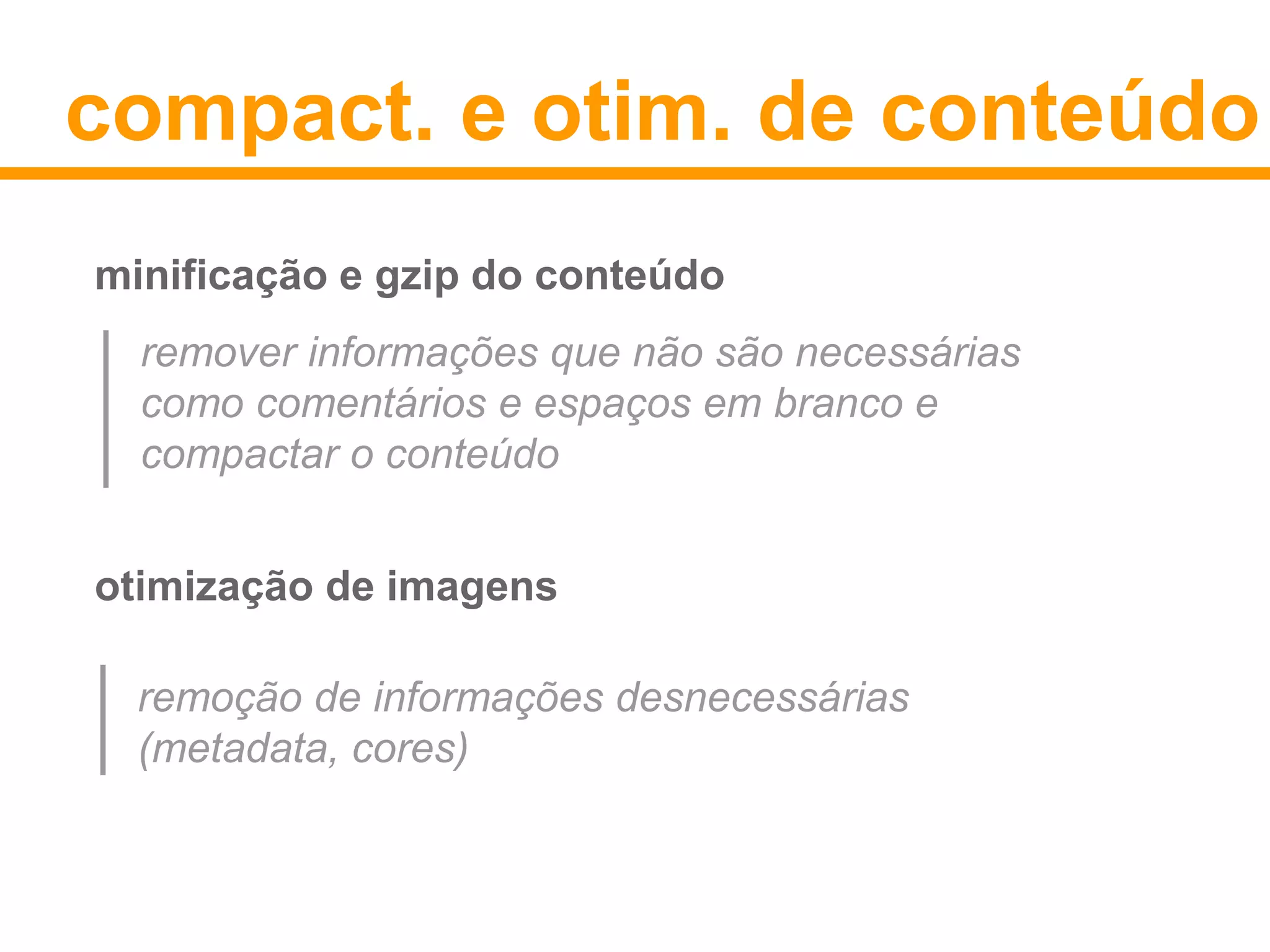 compact. e otim. de conteúdo 
minificação e gzip do conteúdo 
remover informações que não são necessárias 
como comentários e espaços em branco e 
compactar o conteúdo 
otimização de imagens 
remoção de informações desnecessárias 
(metadata, cores) 
 