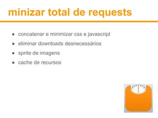 minizar total de requests 
● concatenar e minimizar css e javascript 
● eliminar downloads desnecessários 
● sprite de imagens 
● cache de recursos 
 