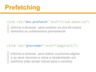 Prefetching 
<link rel=”dns-prefetch” href=”//sub.domin.io”> 
informa o browser para resolver os dns de outros 
domínios ou subdomínios previamente 
<link rel=”prerender” href=”/pagina/2/”> 
informa o browser para baixar a próxima página 
e os seus recursos e inicia a renderização em 
memória (não sendo visível para o usuário) 
 