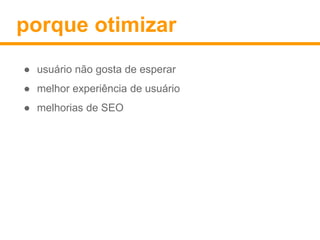 porque otimizar 
● usuário não gosta de esperar 
● melhor experiência de usuário 
● melhorias de SEO 
 