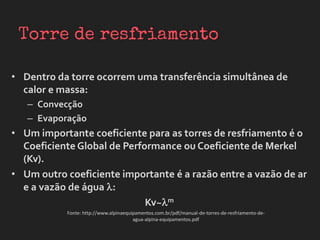 • Dentro da torre ocorrem uma transferência simultânea de
calor e massa:
– Convecção
– Evaporação
• Um importante coeficiente para as torres de resfriamento é o
Coeficiente Global de Performance ou Coeficiente de Merkel
(Kv).
• Um outro coeficiente importante é a razão entre a vazão de ar
e a vazão de água :
Kv~m
Fonte: http://www.alpinaequipamentos.com.br/pdf/manual-de-torres-de-resfriamento-de-
agua-alpina-equipamentos.pdf
 
