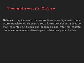 Definição: Equipamentos de vários tipos e configurações onde
ocorre transferência de energia sob a forma de calor entre duas ou
mais correntes de fluidos que podem ou não estar em contato
direto, é normalmente utilizado para resfriar ou aquecer fluidos.
 