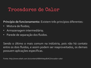 Princípio de funcionamento: Existem três princípios diferentes:
• Mistura de fluidos;
• Armazenagem intermediária;
• Parede de separação dos fluidos.
Sendo o último o mais comum na indústria, pois não há contato
entre os dois fluidos, e assim podem ser reaproveitados, os demais
possuem aplicações específicas.
Fonte: http://www.ebah.com.br/content/ABAAAepdkAC/trocador-calor
 
