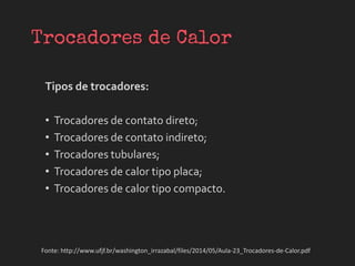 Tipos de trocadores:
• Trocadores de contato direto;
• Trocadores de contato indireto;
• Trocadores tubulares;
• Trocadores de calor tipo placa;
• Trocadores de calor tipo compacto.
Fonte: http://www.ufjf.br/washington_irrazabal/files/2014/05/Aula-23_Trocadores-de-Calor.pdf
 
