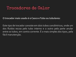 O trocador mais usado é o Casco eTubo ou tubulares:
Este tipo de trocador consiste em dois tubos concêntricos, onde um
dos fluidos escoa pelo tubo interno e o outro pela parte anular
entre os tubos, em contra corrente. É o mais simples dos tipos, pela
fácil manutenção.
 