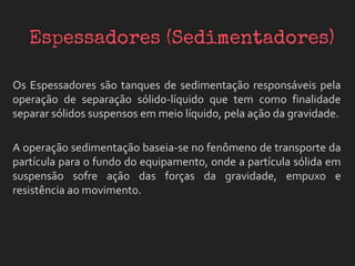 Os Espessadores são tanques de sedimentação responsáveis pela
operação de separação sólido-líquido que tem como finalidade
separar sólidos suspensos em meio líquido, pela ação da gravidade.
A operação sedimentação baseia-se no fenômeno de transporte da
partícula para o fundo do equipamento, onde a partícula sólida em
suspensão sofre ação das forças da gravidade, empuxo e
resistência ao movimento.
 