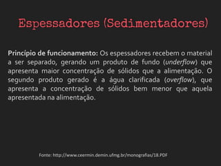 Princípio de funcionamento: Os espessadores recebem o material
a ser separado, gerando um produto de fundo (underflow) que
apresenta maior concentração de sólidos que a alimentação. O
segundo produto gerado é a água clarificada (overflow), que
apresenta a concentração de sólidos bem menor que aquela
apresentada na alimentação.
Fonte: http://www.ceermin.demin.ufmg.br/monografias/18.PDF
 
