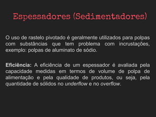 O uso de rastelo pivotado é geralmente utilizados para polpas
com substâncias que tem problema com incrustações,
exemplo: polpas de aluminato de sódio.
Eficiência: A eficiência de um espessador é avaliada pela
capacidade medidas em termos de volume de polpa de
alimentação e pela qualidade de produtos, ou seja, pela
quantidade de sólidos no underflow e no overflow.
 
